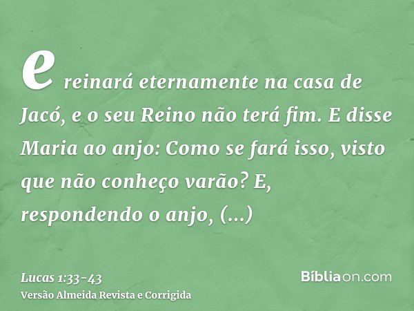 e reinará eternamente na casa de Jacó, e o seu Reino não terá fim.E disse Maria ao anjo: Como se fará isso, visto que não conheço varão?E, respondendo o anjo, d