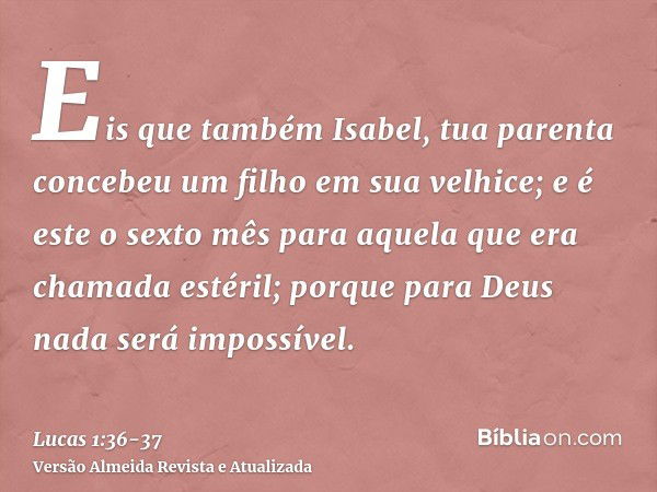 Eis que também Isabel, tua parenta concebeu um filho em sua velhice; e é este o sexto mês para aquela que era chamada estéril;porque para Deus nada será impossí