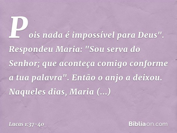 Pois nada é impossível para Deus". Respondeu Maria: "Sou serva do Senhor; que aconteça comigo conforme a tua palavra". Então o anjo a deixou. Naqueles dias, Mar