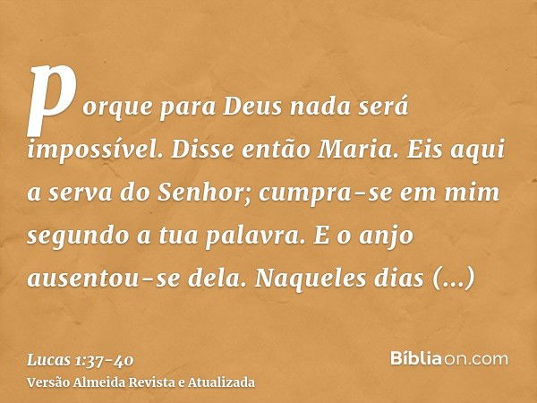 porque para Deus nada será impossível.Disse então Maria. Eis aqui a serva do Senhor; cumpra-se em mim segundo a tua palavra. E o anjo ausentou-se dela.Naqueles 