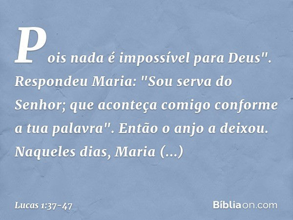 Pois nada é impossível para Deus". Respondeu Maria: "Sou serva do Senhor; que aconteça comigo conforme a tua palavra". Então o anjo a deixou. Naqueles dias, Mar