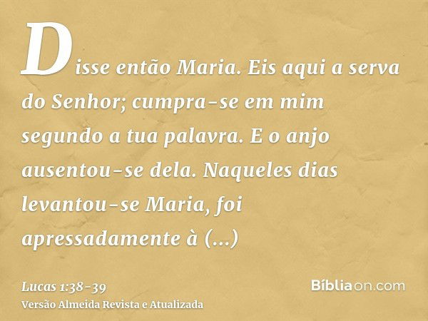 Disse então Maria. Eis aqui a serva do Senhor; cumpra-se em mim segundo a tua palavra. E o anjo ausentou-se dela.Naqueles dias levantou-se Maria, foi apressadam