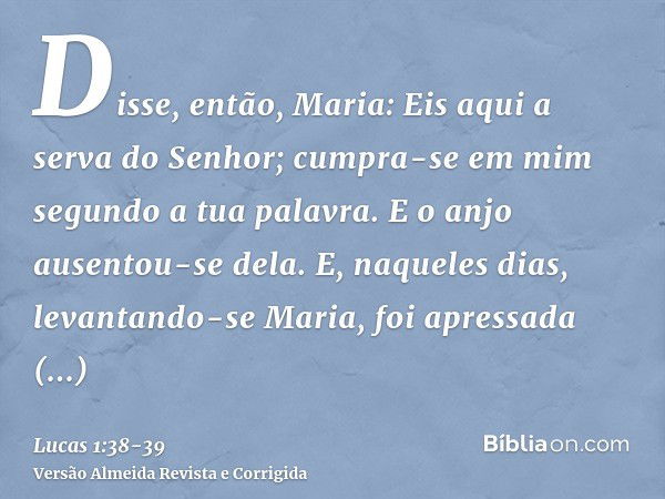 Disse, então, Maria: Eis aqui a serva do Senhor; cumpra-se em mim segundo a tua palavra. E o anjo ausentou-se dela.E, naqueles dias, levantando-se Maria, foi ap