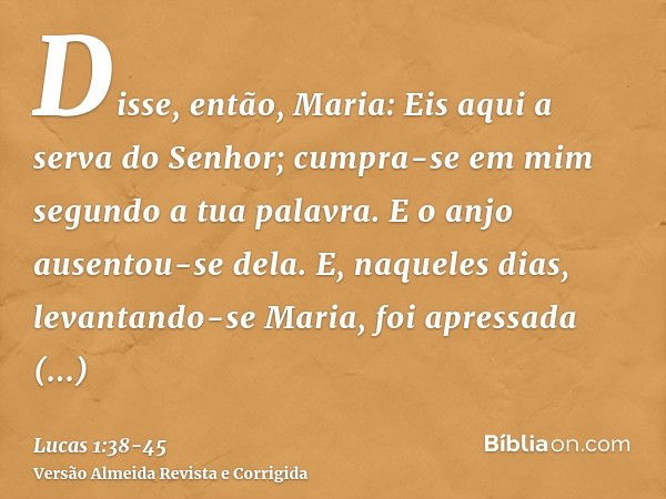 Disse, então, Maria: Eis aqui a serva do Senhor; cumpra-se em mim segundo a tua palavra. E o anjo ausentou-se dela.E, naqueles dias, levantando-se Maria, foi ap