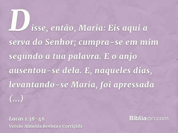 Disse, então, Maria: Eis aqui a serva do Senhor; cumpra-se em mim segundo a tua palavra. E o anjo ausentou-se dela.E, naqueles dias, levantando-se Maria, foi ap