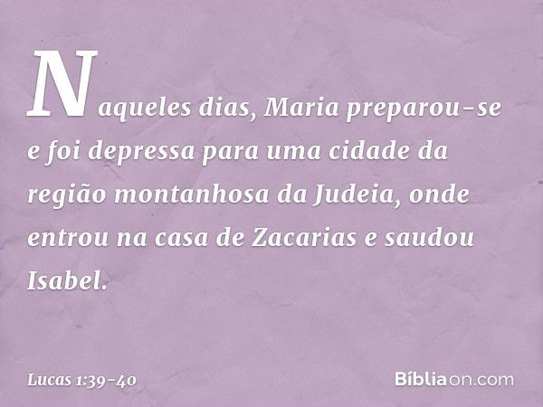 Naqueles dias, Maria preparou-se e foi depressa para uma cidade da região montanhosa da Judeia, onde entrou na casa de Zacarias e saudou Isabel. -- Lucas 1:39-4