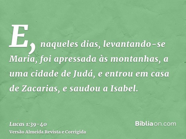 E, naqueles dias, levantando-se Maria, foi apressada às montanhas, a uma cidade de Judá,e entrou em casa de Zacarias, e saudou a Isabel.