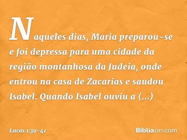 Naqueles dias, Maria preparou-se e foi depressa para uma cidade da região montanhosa da Judeia, onde entrou na casa de Zacarias e saudou Isabel. Quando Isabel o