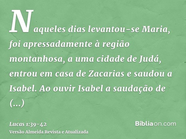 Naqueles dias levantou-se Maria, foi apressadamente à região montanhosa, a uma cidade de Judá,entrou em casa de Zacarias e saudou a Isabel.Ao ouvir Isabel a sau