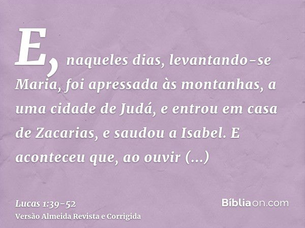 E, naqueles dias, levantando-se Maria, foi apressada às montanhas, a uma cidade de Judá,e entrou em casa de Zacarias, e saudou a Isabel.E aconteceu que, ao ouvi