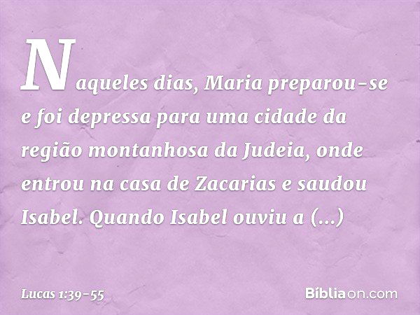 Naqueles dias, Maria preparou-se e foi depressa para uma cidade da região montanhosa da Judeia, onde entrou na casa de Zacarias e saudou Isabel. Quando Isabel o