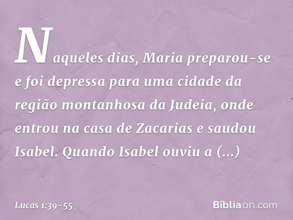 Naqueles dias, Maria preparou-se e foi depressa para uma cidade da região montanhosa da Judeia, onde entrou na casa de Zacarias e saudou Isabel. Quando Isabel o