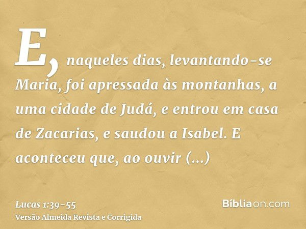 E, naqueles dias, levantando-se Maria, foi apressada às montanhas, a uma cidade de Judá,e entrou em casa de Zacarias, e saudou a Isabel.E aconteceu que, ao ouvi