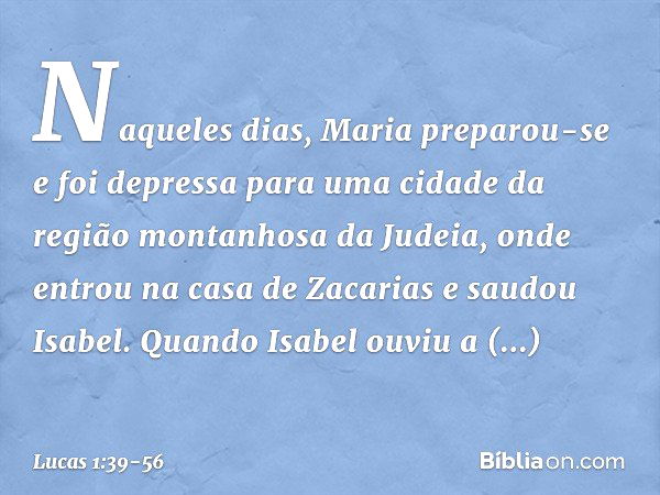 Naqueles dias, Maria preparou-se e foi depressa para uma cidade da região montanhosa da Judeia, onde entrou na casa de Zacarias e saudou Isabel. Quando Isabel o