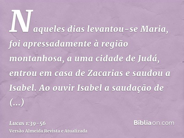 Naqueles dias levantou-se Maria, foi apressadamente à região montanhosa, a uma cidade de Judá,entrou em casa de Zacarias e saudou a Isabel.Ao ouvir Isabel a sau