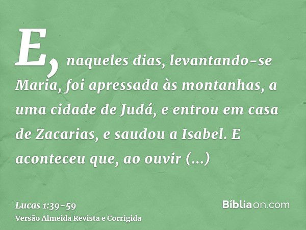 E, naqueles dias, levantando-se Maria, foi apressada às montanhas, a uma cidade de Judá,e entrou em casa de Zacarias, e saudou a Isabel.E aconteceu que, ao ouvi