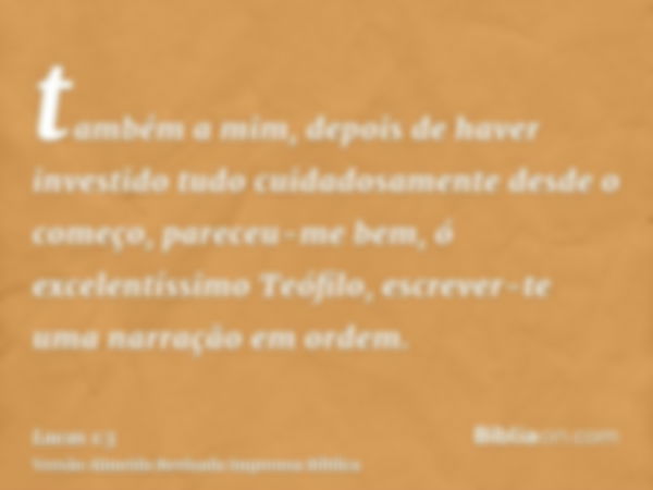 também a mim, depois de haver investido tudo cuidadosamente desde o começo, pareceu-me bem, ó excelentíssimo Teófilo, escrever-te uma narração em ordem.