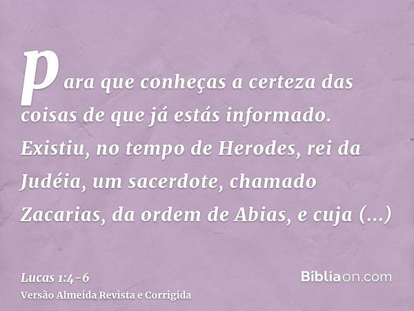 para que conheças a certeza das coisas de que já estás informado.Existiu, no tempo de Herodes, rei da Judéia, um sacerdote, chamado Zacarias, da ordem de Abias,