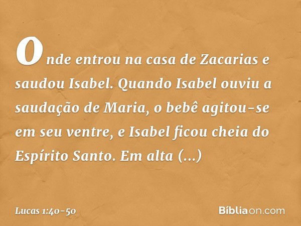 onde entrou na casa de Zacarias e saudou Isabel. Quando Isabel ouviu a saudação de Maria, o bebê agitou-se em seu ventre, e Isabel ficou cheia do Espírito Santo