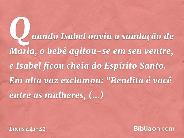 Quando Isabel ouviu a saudação de Maria, o bebê agitou-se em seu ventre, e Isabel ficou cheia do Espírito Santo. Em alta voz exclamou:
"Bendita é você
entre as 