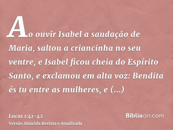 Ao ouvir Isabel a saudação de Maria, saltou a criancinha no seu ventre, e Isabel ficou cheia do Espírito Santo,e exclamou em alta voz: Bendita és tu entre as mu