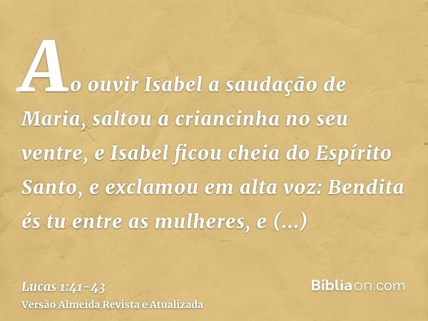 Ao ouvir Isabel a saudação de Maria, saltou a criancinha no seu ventre, e Isabel ficou cheia do Espírito Santo,e exclamou em alta voz: Bendita és tu entre as mu