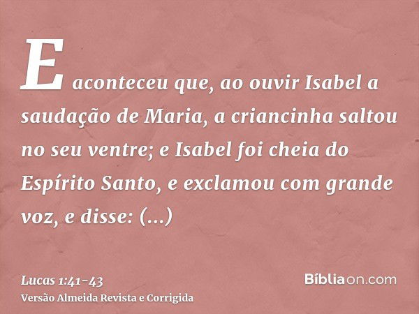 E aconteceu que, ao ouvir Isabel a saudação de Maria, a criancinha saltou no seu ventre; e Isabel foi cheia do Espírito Santo,e exclamou com grande voz, e disse