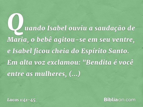 Quando Isabel ouviu a saudação de Maria, o bebê agitou-se em seu ventre, e Isabel ficou cheia do Espírito Santo. Em alta voz exclamou:
"Bendita é você
entre as 