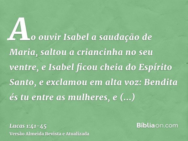 Ao ouvir Isabel a saudação de Maria, saltou a criancinha no seu ventre, e Isabel ficou cheia do Espírito Santo,e exclamou em alta voz: Bendita és tu entre as mu