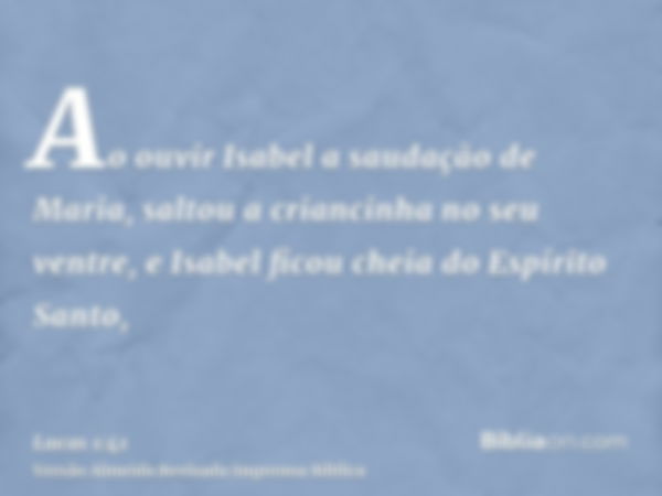 Ao ouvir Isabel a saudação de Maria, saltou a criancinha no seu ventre, e Isabel ficou cheia do Espírito Santo,