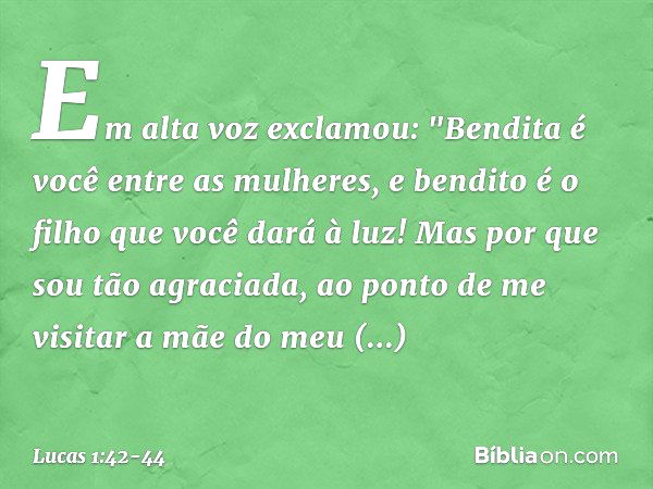 Em alta voz exclamou:
"Bendita é você
entre as mulheres,
e bendito é o filho
que você dará à luz! Mas por que sou tão agraciada, ao ponto de me visitar a mãe do