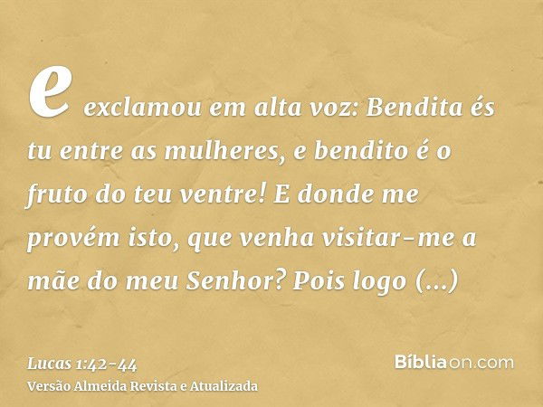 e exclamou em alta voz: Bendita és tu entre as mulheres, e bendito é o fruto do teu ventre!E donde me provém isto, que venha visitar-me a mãe do meu Senhor?Pois