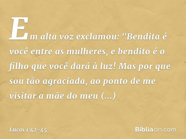 Em alta voz exclamou:
"Bendita é você
entre as mulheres,
e bendito é o filho
que você dará à luz! Mas por que sou tão agraciada, ao ponto de me visitar a mãe do