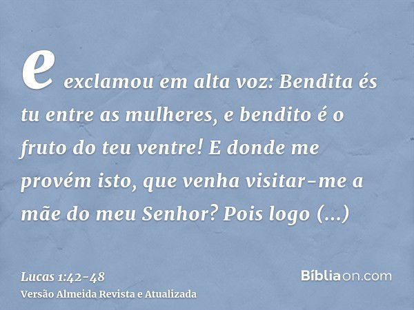 e exclamou em alta voz: Bendita és tu entre as mulheres, e bendito é o fruto do teu ventre!E donde me provém isto, que venha visitar-me a mãe do meu Senhor?Pois