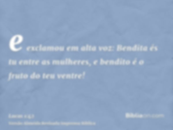 e exclamou em alta voz: Bendita és tu entre as mulheres, e bendito é o fruto do teu ventre!