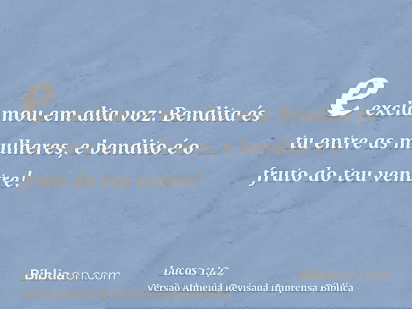 e exclamou em alta voz: Bendita és tu entre as mulheres, e bendito é o fruto do teu ventre!