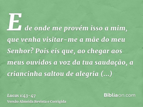 E de onde me provém isso a mim, que venha visitar-me a mãe do meu Senhor?Pois eis que, ao chegar aos meus ouvidos a voz da tua saudação, a criancinha saltou de 