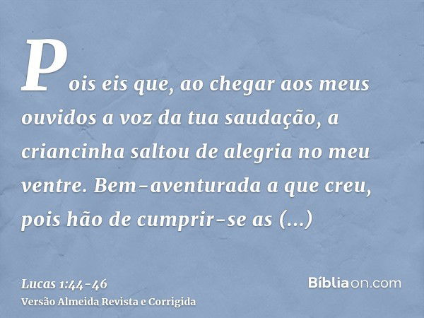 Pois eis que, ao chegar aos meus ouvidos a voz da tua saudação, a criancinha saltou de alegria no meu ventre.Bem-aventurada a que creu, pois hão de cumprir-se a