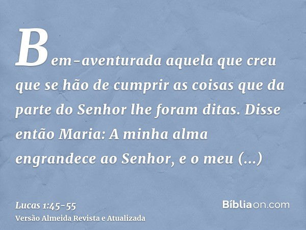 Bem-aventurada aquela que creu que se hão de cumprir as coisas que da parte do Senhor lhe foram ditas.Disse então Maria: A minha alma engrandece ao Senhor,e o m