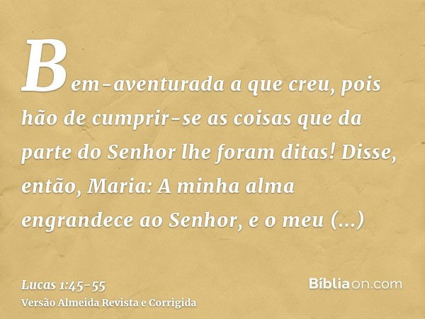 Bem-aventurada a que creu, pois hão de cumprir-se as coisas que da parte do Senhor lhe foram ditas!Disse, então, Maria: A minha alma engrandece ao Senhor,e o me