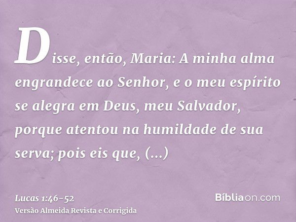 Disse, então, Maria: A minha alma engrandece ao Senhor,e o meu espírito se alegra em Deus, meu Salvador,porque atentou na humildade de sua serva; pois eis que, 