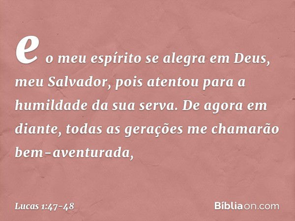 e o meu espírito se alegra
em Deus,
meu Salvador, pois atentou
para a humildade
da sua serva.
De agora em diante,
todas as gerações
me chamarão
bem-aventurada, 