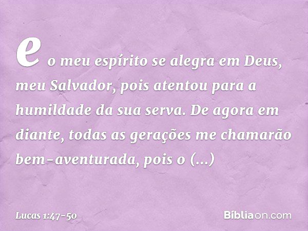 e o meu espírito se alegra
em Deus,
meu Salvador, pois atentou
para a humildade
da sua serva.
De agora em diante,
todas as gerações
me chamarão
bem-aventurada, 