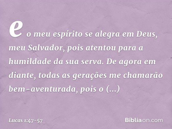 e o meu espírito se alegra
em Deus,
meu Salvador, pois atentou
para a humildade
da sua serva.
De agora em diante,
todas as gerações
me chamarão
bem-aventurada, 