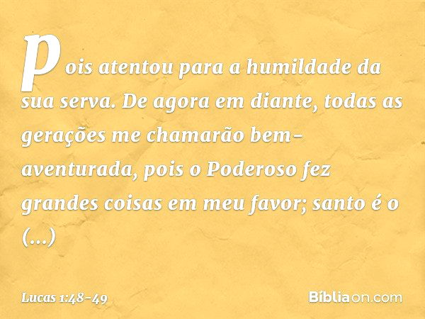 pois atentou
para a humildade
da sua serva.
De agora em diante,
todas as gerações
me chamarão
bem-aventurada, pois o Poderoso fez
grandes coisas em meu favor;
s