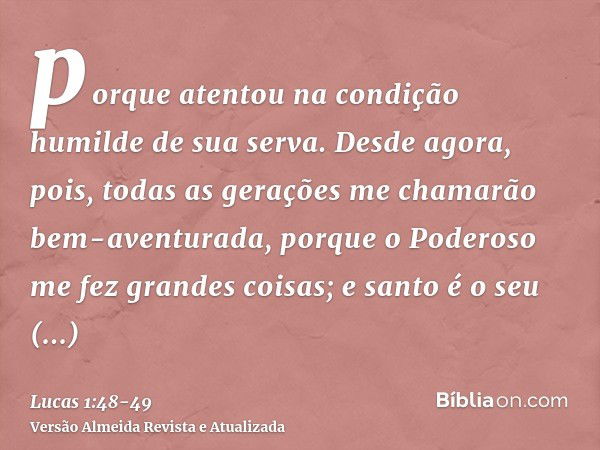 porque atentou na condição humilde de sua serva. Desde agora, pois, todas as gerações me chamarão bem-aventurada,porque o Poderoso me fez grandes coisas; e sant