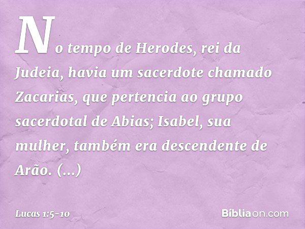 No tempo de Herodes, rei da Judeia, havia um sacerdote chamado Zacarias, que pertencia ao grupo sacerdotal de Abias; Isabel, sua mulher, também era descendente 