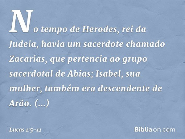 No tempo de Herodes, rei da Judeia, havia um sacerdote chamado Zacarias, que pertencia ao grupo sacerdotal de Abias; Isabel, sua mulher, também era descendente 