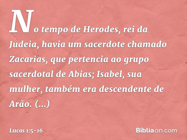 No tempo de Herodes, rei da Judeia, havia um sacerdote chamado Zacarias, que pertencia ao grupo sacerdotal de Abias; Isabel, sua mulher, também era descendente 