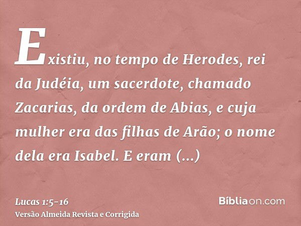 Existiu, no tempo de Herodes, rei da Judéia, um sacerdote, chamado Zacarias, da ordem de Abias, e cuja mulher era das filhas de Arão; o nome dela era Isabel.E e